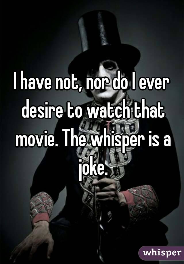 I have not, nor do I ever desire to watch that movie. The whisper is a joke.