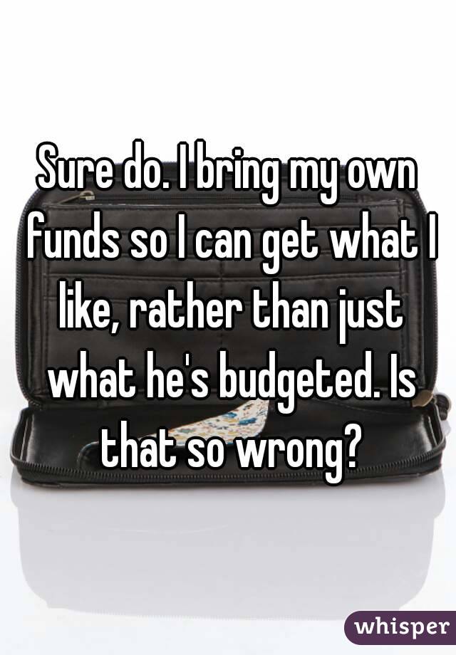 Sure do. I bring my own funds so I can get what I like, rather than just what he's budgeted. Is that so wrong?