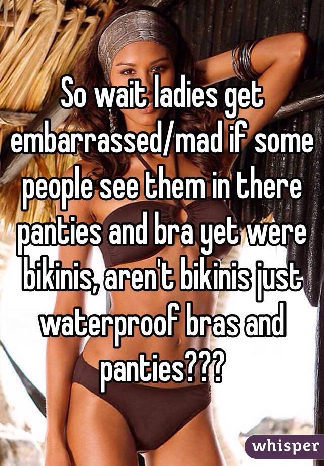 So wait ladies get embarrassed/mad if some people see them in there panties and bra yet were bikinis, aren't bikinis just waterproof bras and panties???