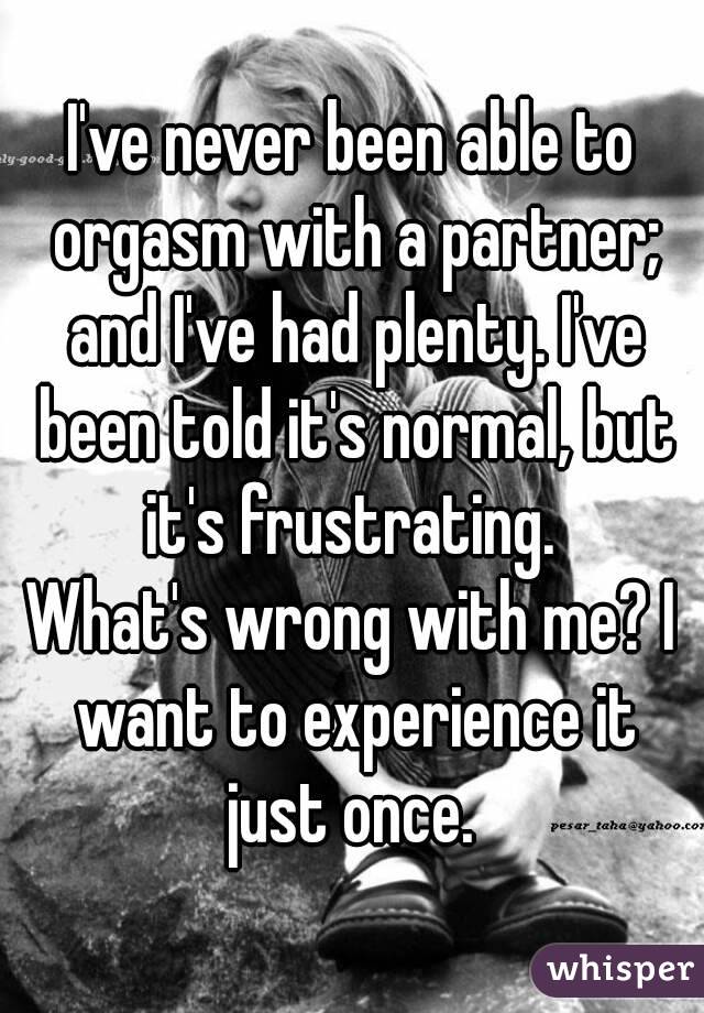 I've never been able to orgasm with a partner; and I've had plenty. I've been told it's normal, but it's frustrating. 
What's wrong with me? I want to experience it just once. 