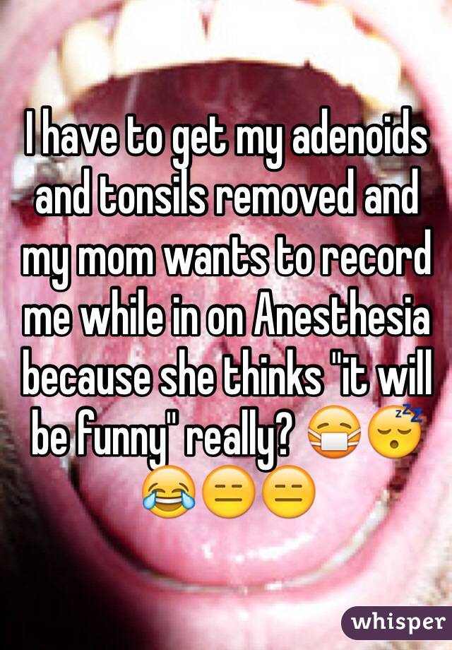 I have to get my adenoids and tonsils removed and my mom wants to record me while in on Anesthesia because she thinks "it will be funny" really? 😷😴😂😑😑
