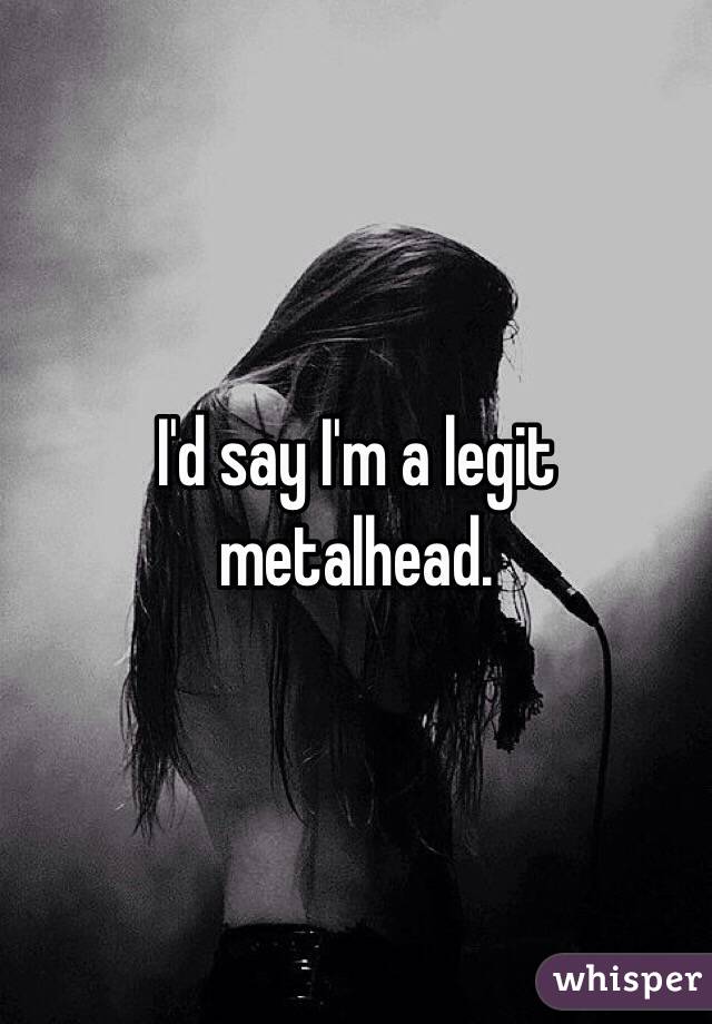 I'd say I'm a legit metalhead.