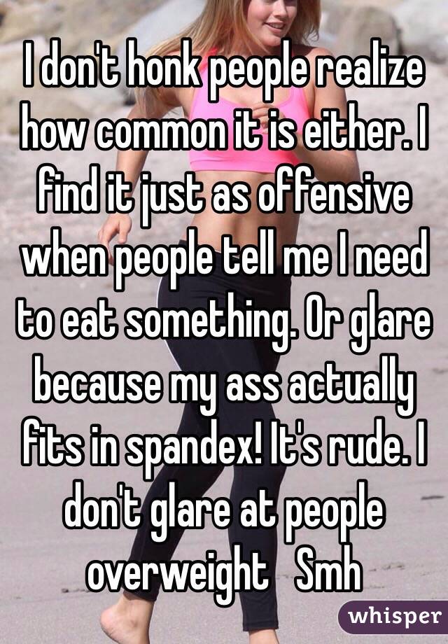 I don't honk people realize how common it is either. I find it just as offensive when people tell me I need to eat something. Or glare because my ass actually fits in spandex! It's rude. I don't glare at people overweight   Smh