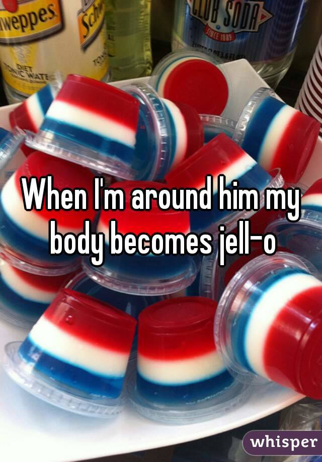 When I'm around him my body becomes jell-o
