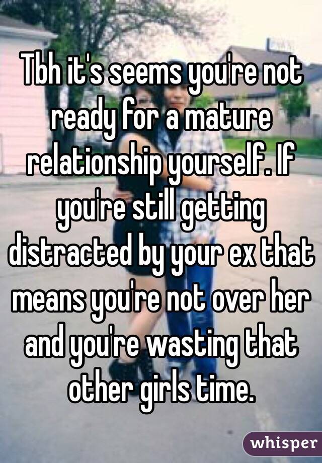 Tbh it's seems you're not ready for a mature relationship yourself. If you're still getting distracted by your ex that means you're not over her and you're wasting that other girls time.