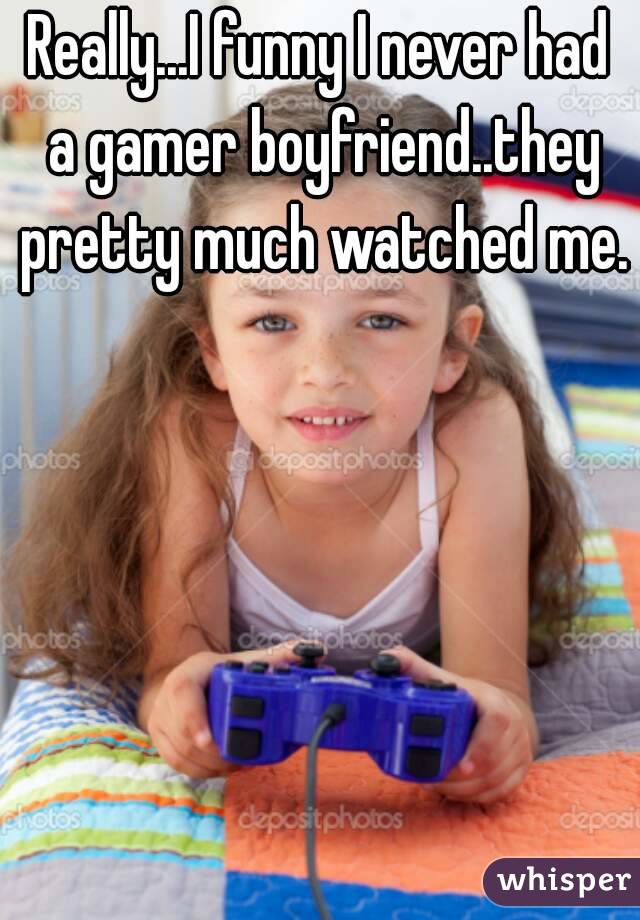 Really...I funny I never had a gamer boyfriend..they pretty much watched me.