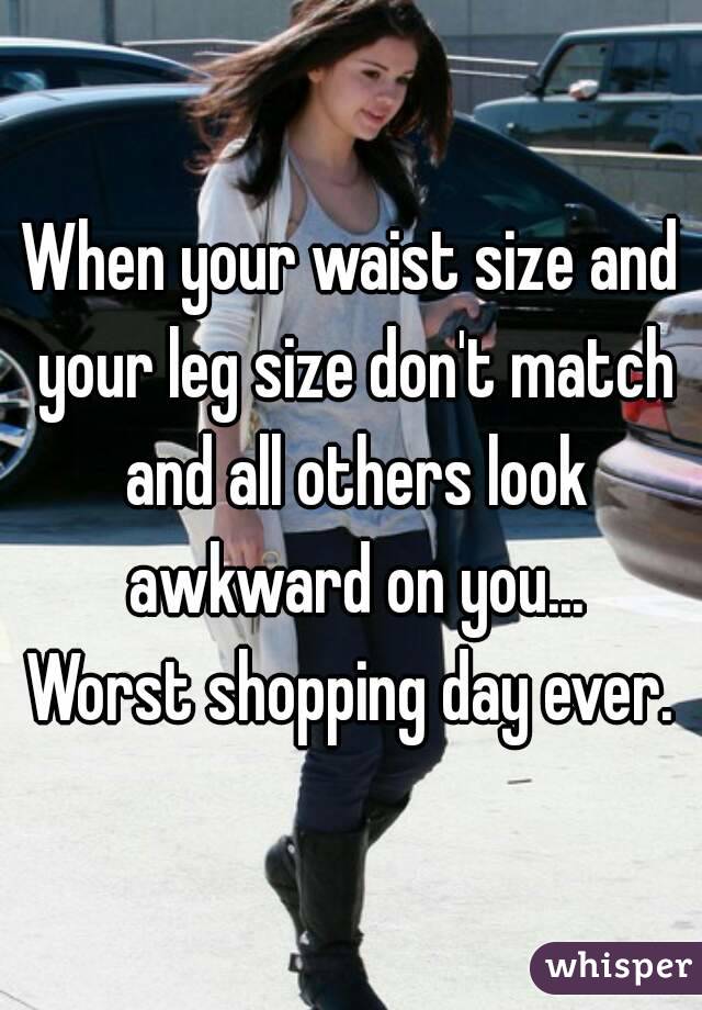 When your waist size and your leg size don't match and all others look awkward on you...
Worst shopping day ever.