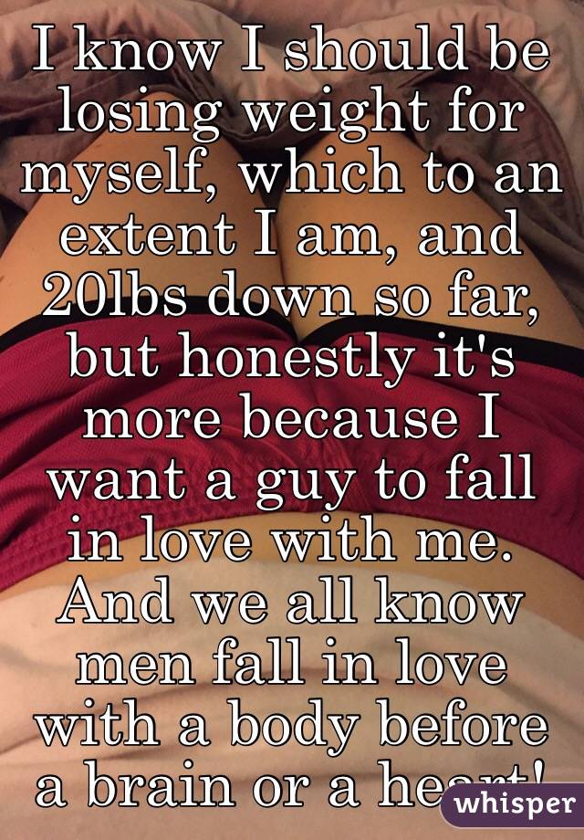 I know I should be losing weight for myself, which to an extent I am, and 20lbs down so far, but honestly it's more because I want a guy to fall in love with me. And we all know men fall in love with a body before a brain or a heart! 
