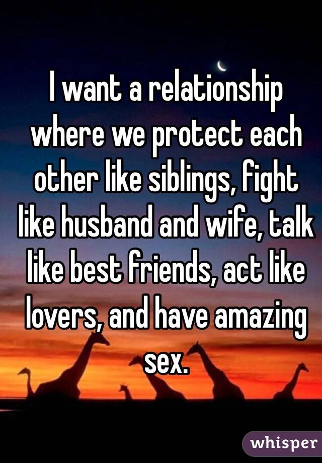 I want a relationship where we protect each other like siblings, fight like husband and wife, talk like best friends, act like lovers, and have amazing sex.
