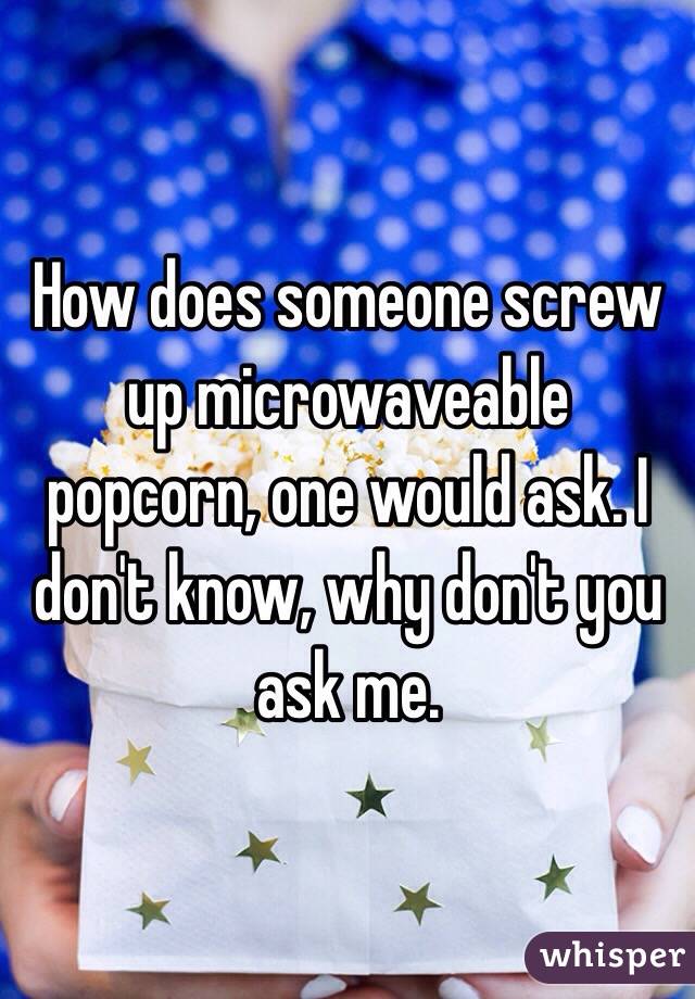 How does someone screw up microwaveable popcorn, one would ask. I don't know, why don't you ask me.