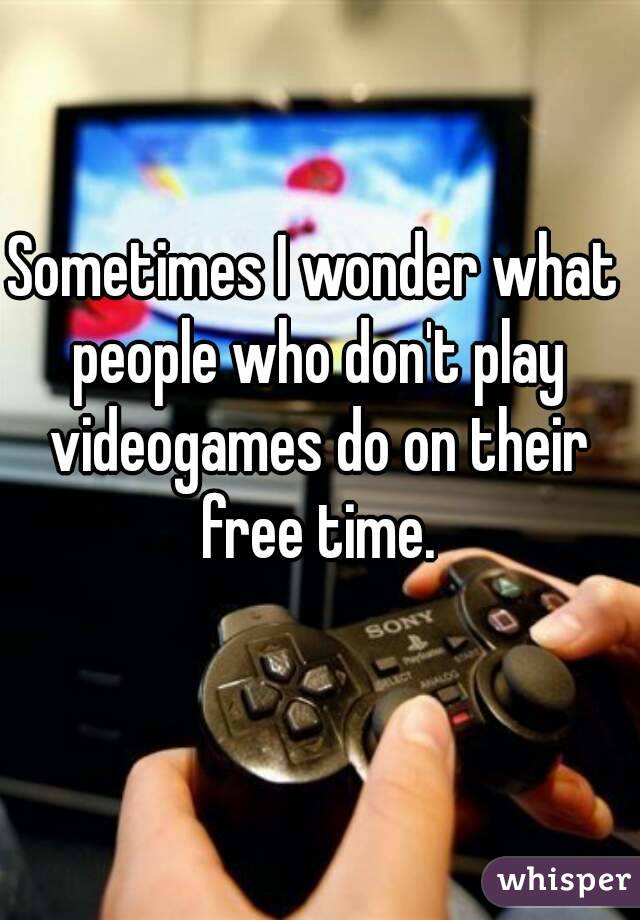 Sometimes I wonder what people who don't play videogames do on their free time.