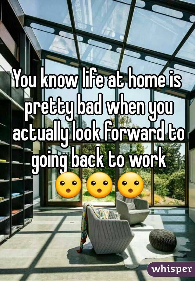 You know life at home is pretty bad when you actually look forward to going back to work 😮😮😮