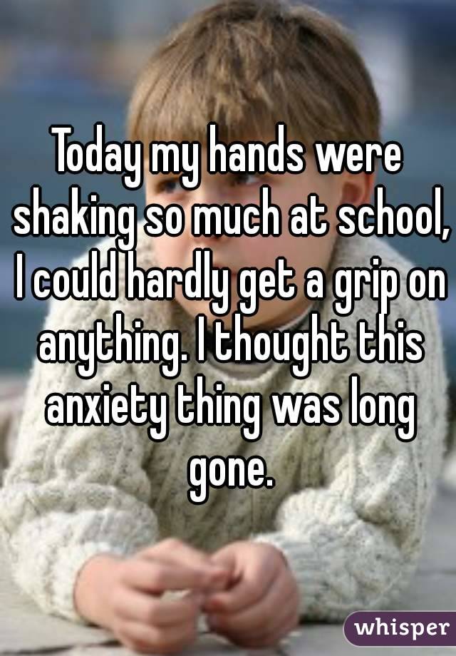 Today my hands were shaking so much at school, I could hardly get a grip on anything. I thought this anxiety thing was long gone.