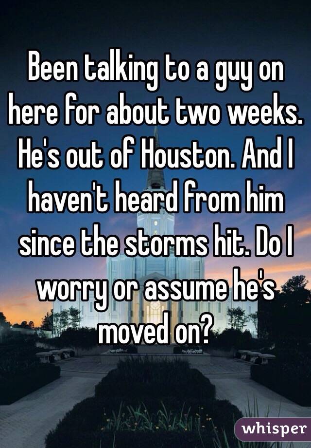 Been talking to a guy on here for about two weeks. He's out of Houston. And I haven't heard from him since the storms hit. Do I worry or assume he's moved on? 