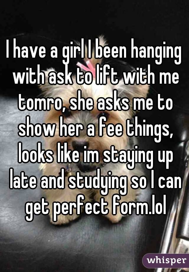 I have a girl I been hanging with ask to lift with me tomro, she asks me to show her a fee things, looks like im staying up late and studying so I can get perfect form.lol