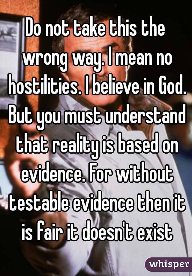 Do not take this the wrong way. I mean no hostilities. I believe in God. But you must understand that reality is based on evidence. For without testable evidence then it is fair it doesn't exist