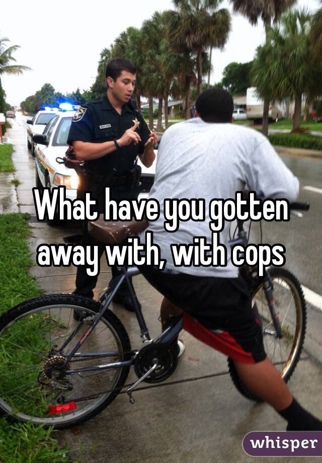 What have you gotten away with, with cops