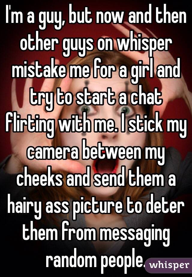 I'm a guy, but now and then other guys on whisper mistake me for a girl and try to start a chat flirting with me. I stick my camera between my cheeks and send them a hairy ass picture to deter them from messaging random people.