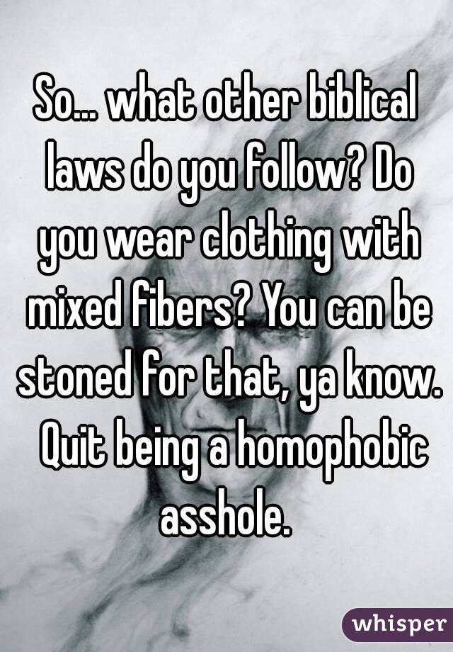 So... what other biblical laws do you follow? Do you wear clothing with mixed fibers? You can be stoned for that, ya know.  Quit being a homophobic asshole. 