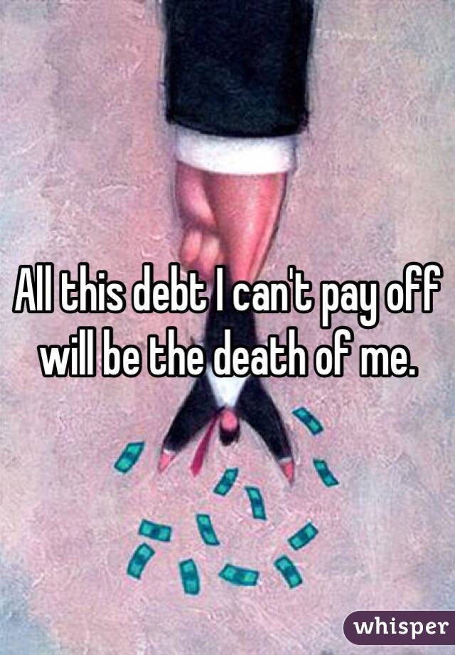 All this debt I can't pay off will be the death of me. 