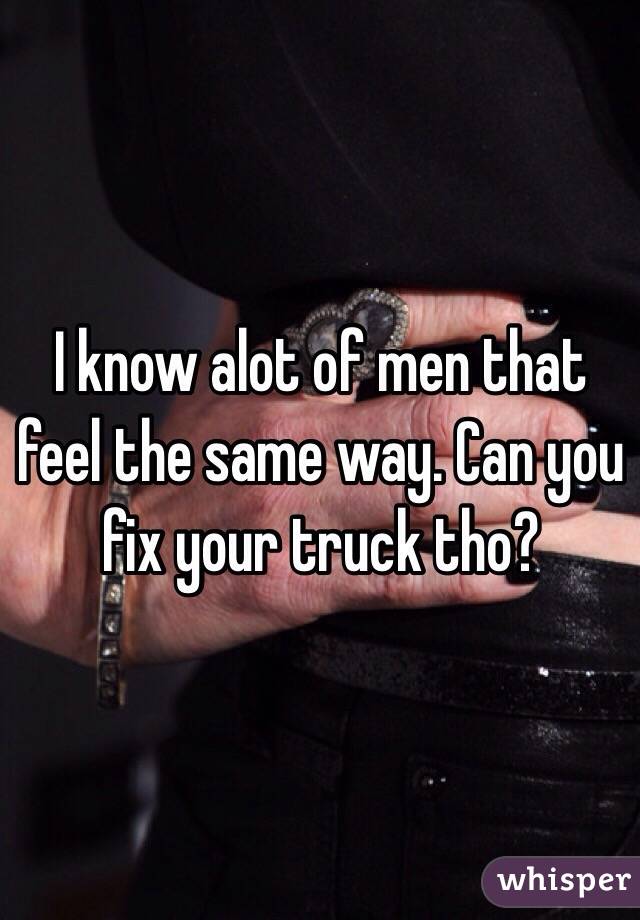 I know alot of men that feel the same way. Can you fix your truck tho?