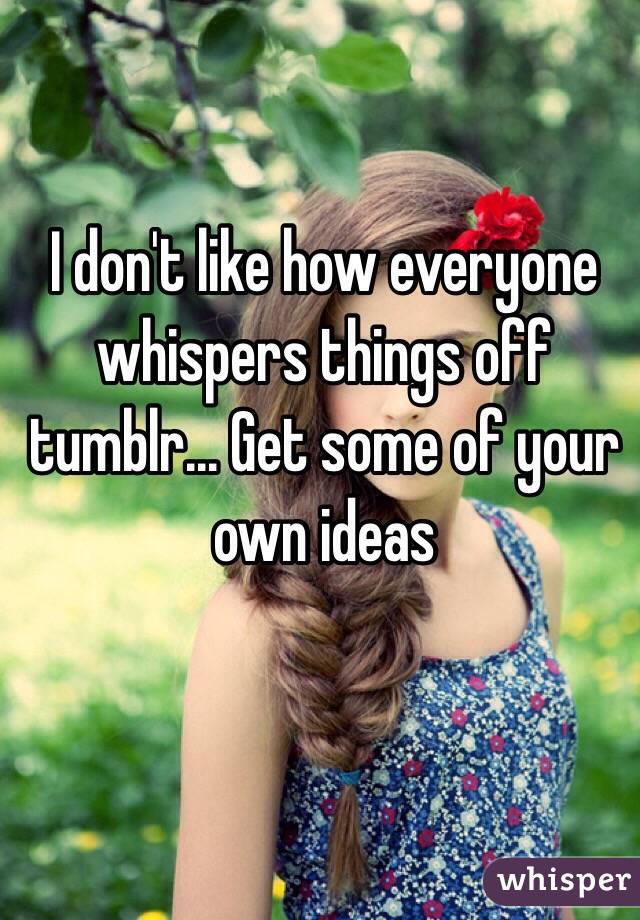 I don't like how everyone whispers things off tumblr... Get some of your own ideas