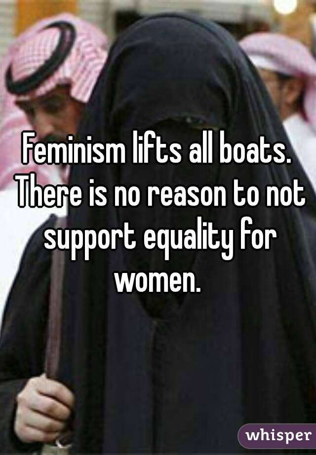 Feminism lifts all boats. There is no reason to not support equality for women. 