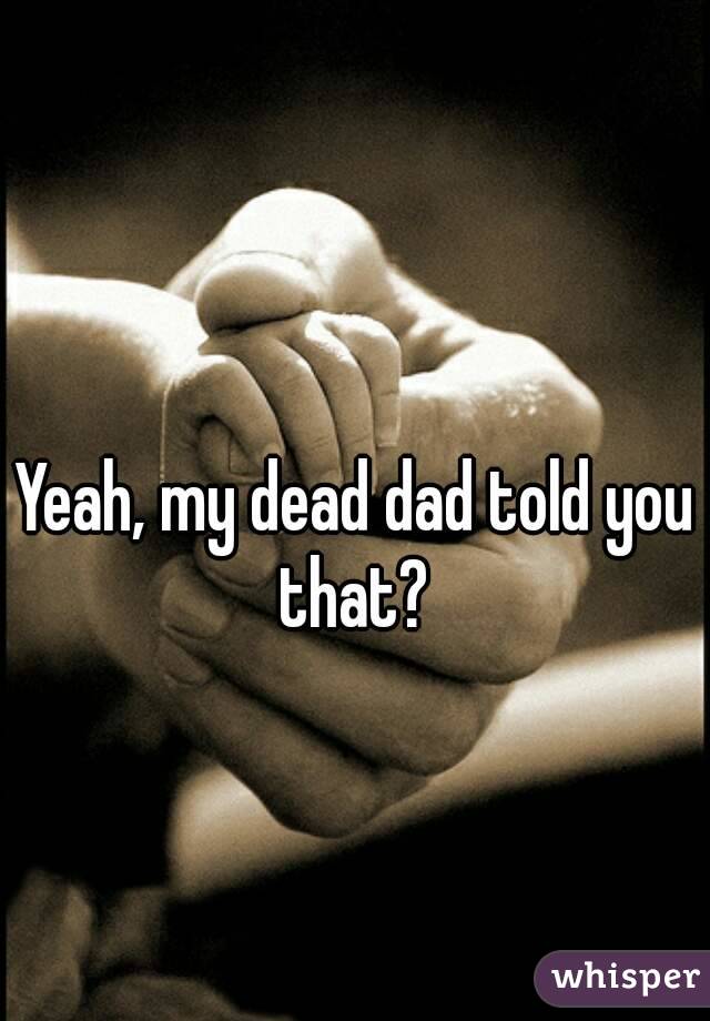 Yeah, my dead dad told you that? 