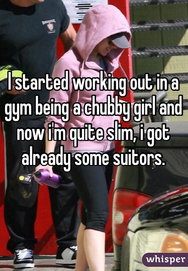 I started working out in a gym being a chubby girl and now i'm quite slim, i got already some suitors. 