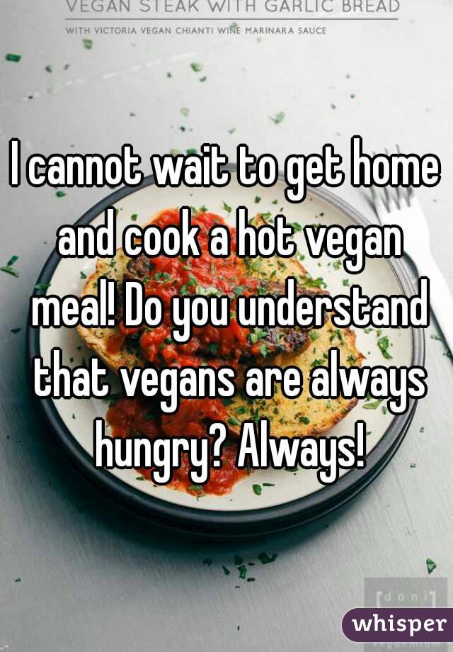 I cannot wait to get home and cook a hot vegan meal! Do you understand that vegans are always hungry? Always!