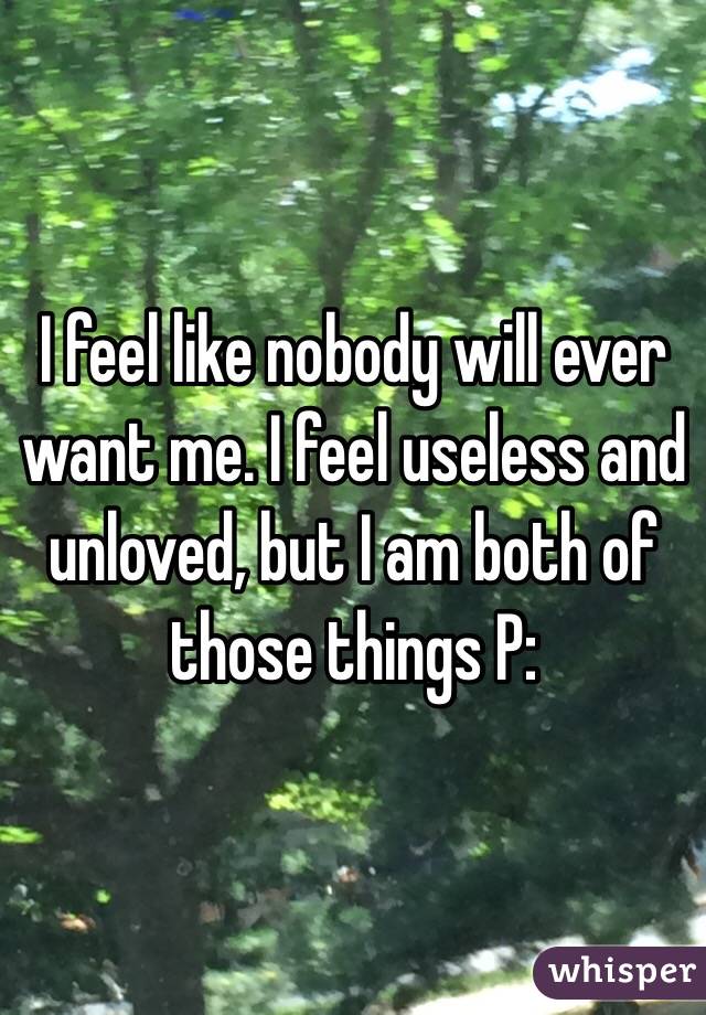 I feel like nobody will ever want me. I feel useless and unloved, but I am both of those things P: