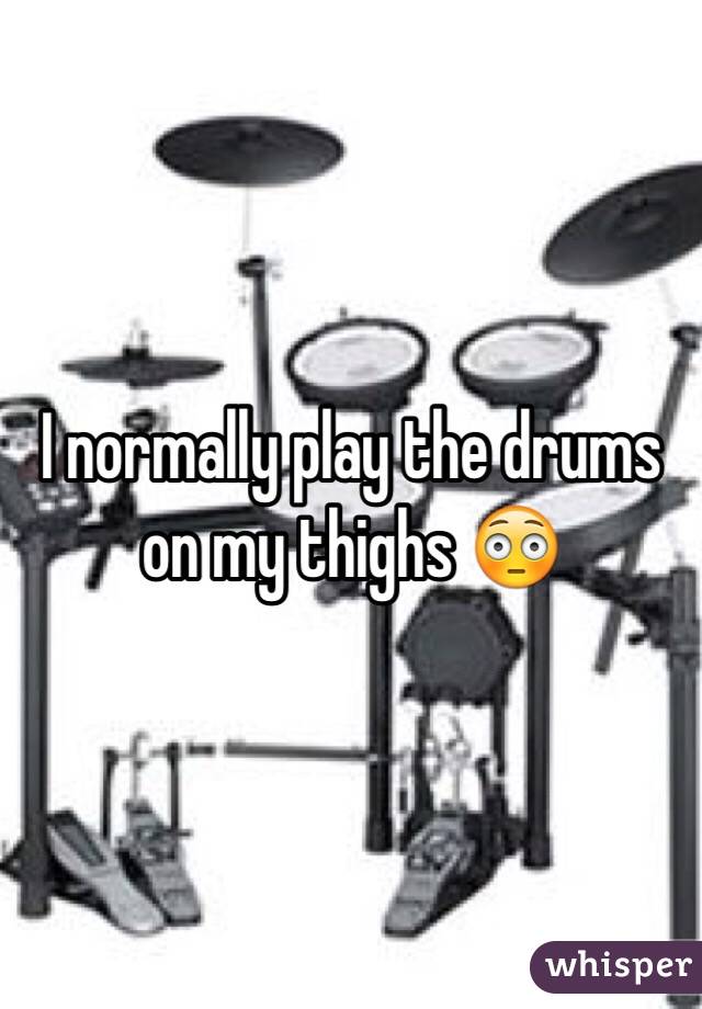 I normally play the drums on my thighs 😳