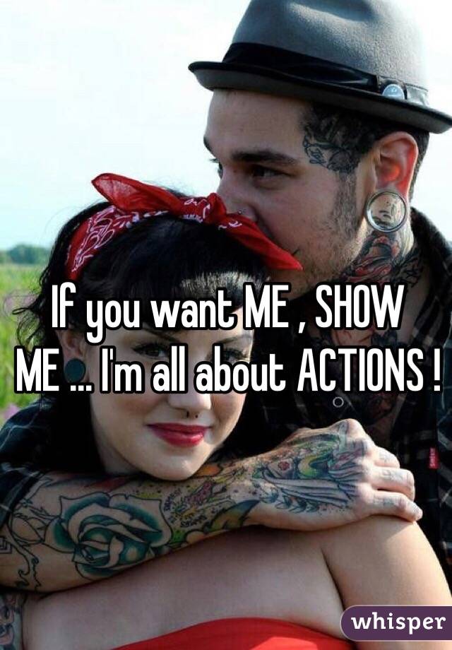 If you want ME , SHOW ME ... I'm all about ACTIONS ! 