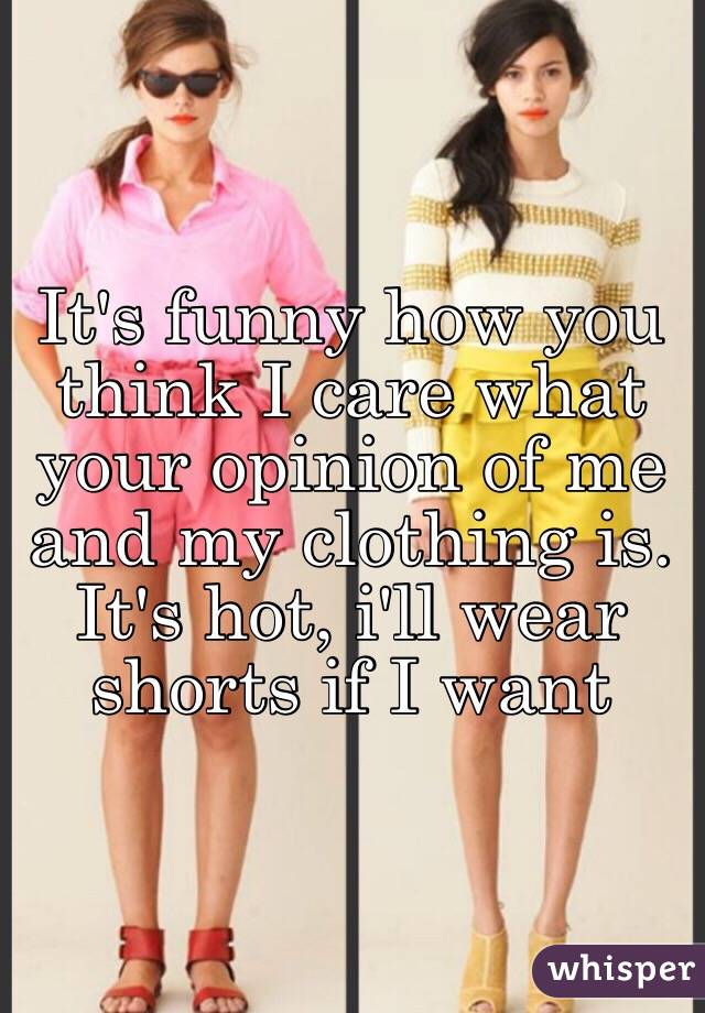 It's funny how you think I care what your opinion of me and my clothing is. It's hot, i'll wear shorts if I want
