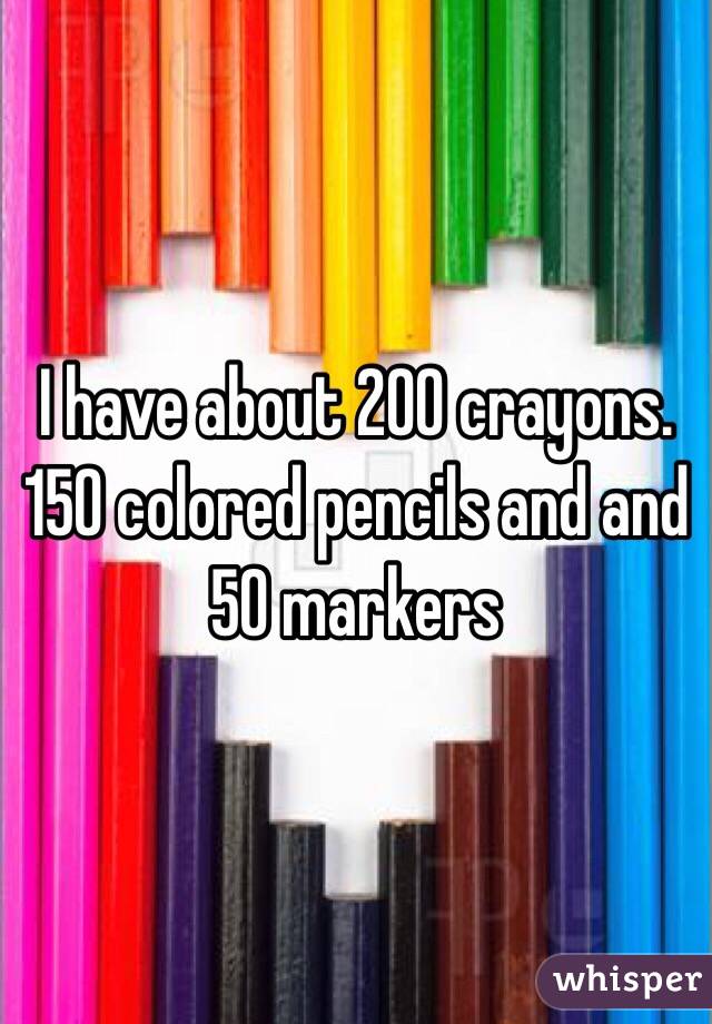 I have about 200 crayons. 150 colored pencils and and 50 markers 