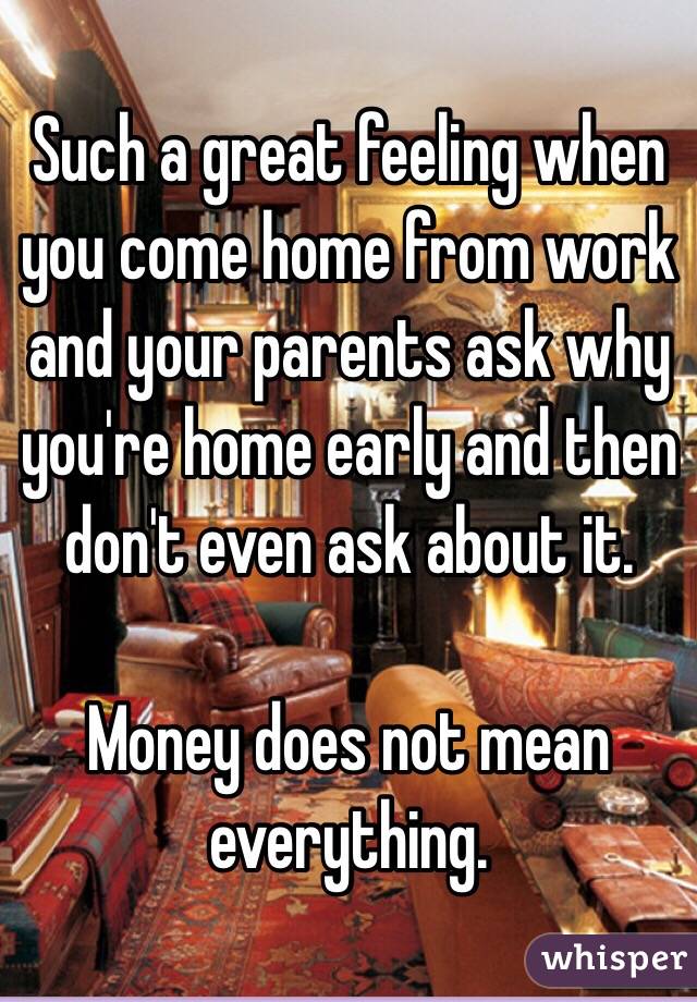 Such a great feeling when you come home from work and your parents ask why you're home early and then don't even ask about it.

Money does not mean everything.