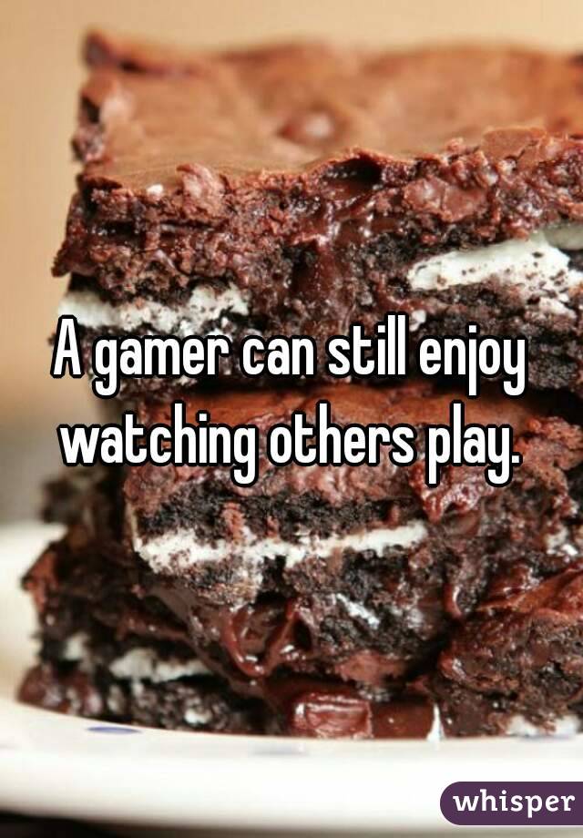 A gamer can still enjoy watching others play. 