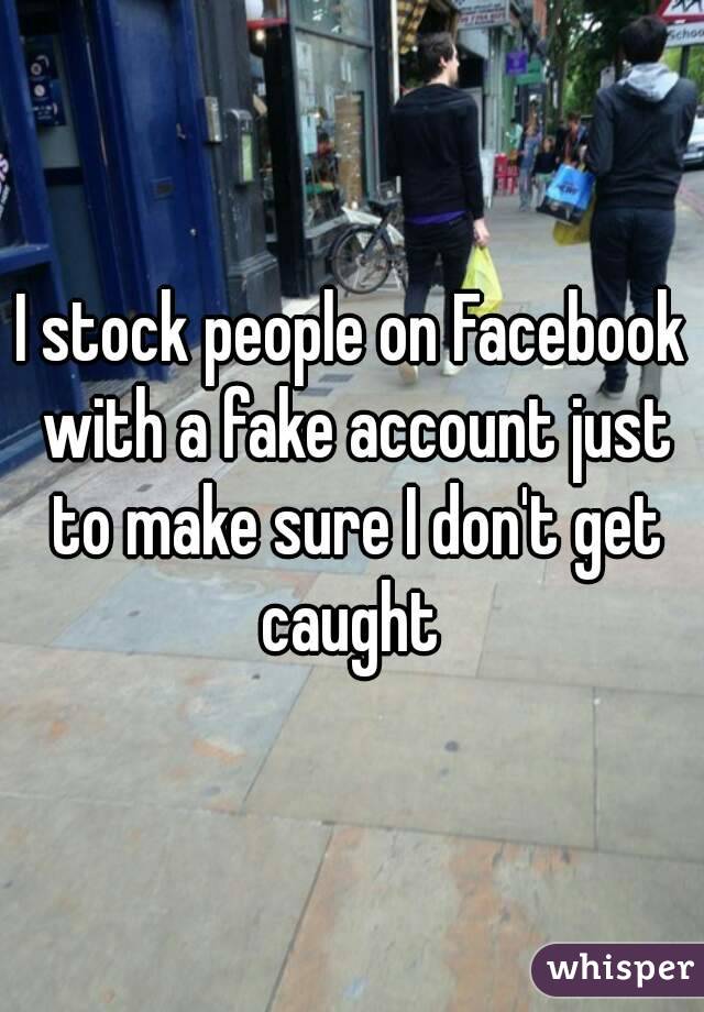 I stock people on Facebook with a fake account just to make sure I don't get caught 