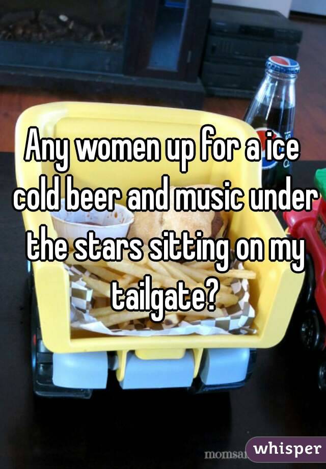 Any women up for a ice cold beer and music under the stars sitting on my tailgate?