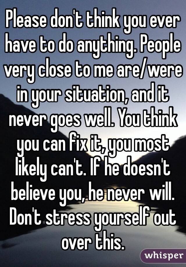 Please don't think you ever have to do anything. People very close to me are/were in your situation, and it never goes well. You think you can fix it, you most likely can't. If he doesn't believe you, he never will. Don't stress yourself out over this.