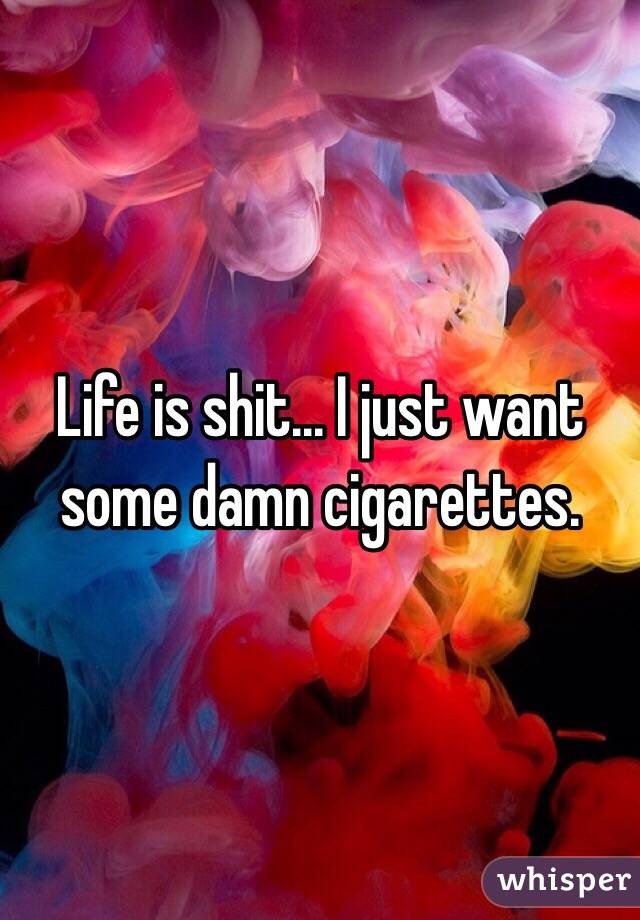 Life is shit... I just want some damn cigarettes. 