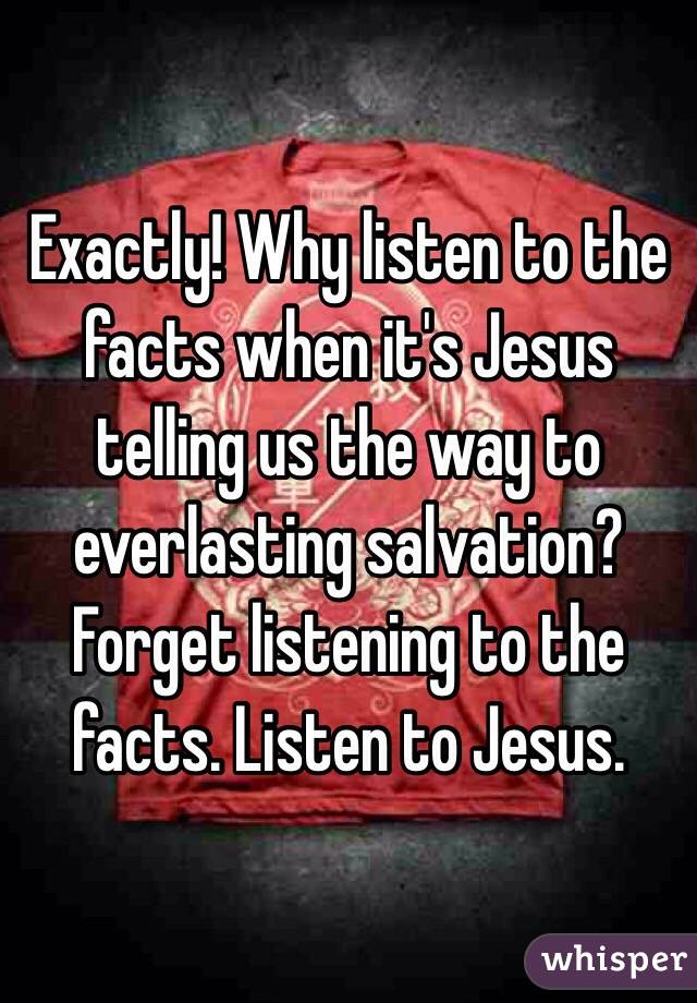 Exactly! Why listen to the facts when it's Jesus telling us the way to everlasting salvation? Forget listening to the facts. Listen to Jesus. 