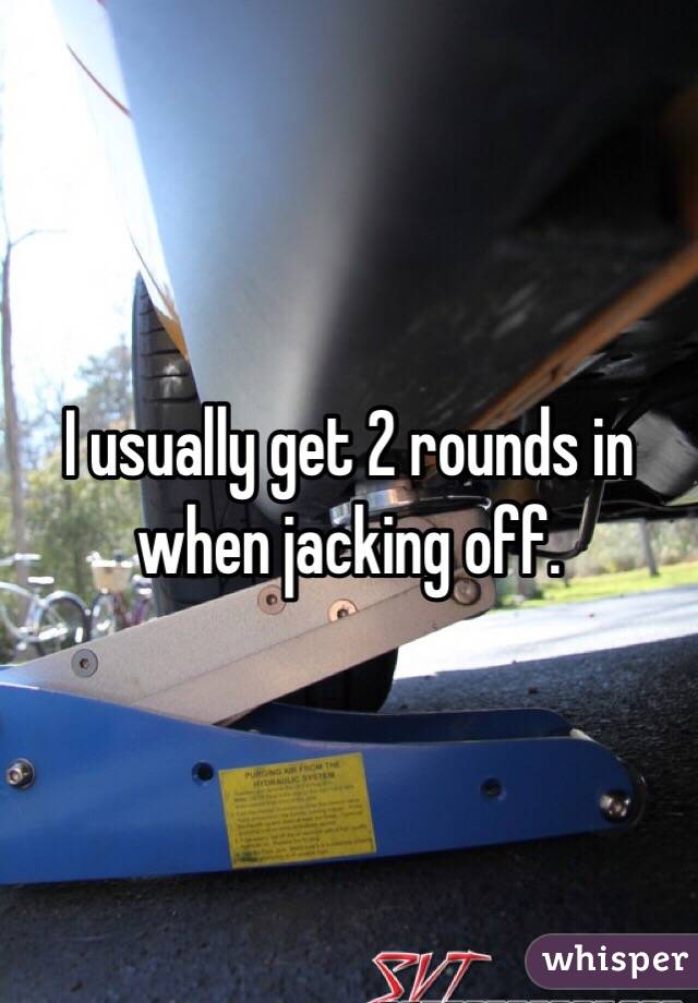 I usually get 2 rounds in when jacking off. 