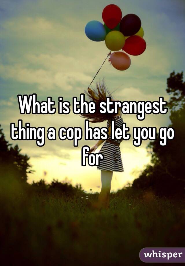 What is the strangest thing a cop has let you go for