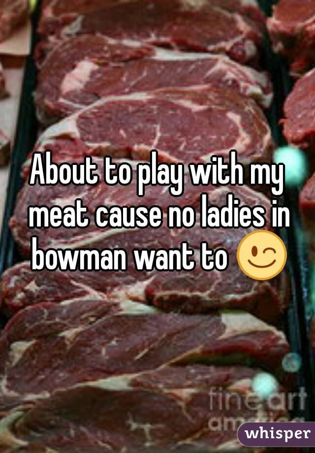 About to play with my meat cause no ladies in bowman want to 😉