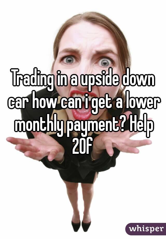 Trading in a upside down car how can i get a lower monthly payment? Help 20f 