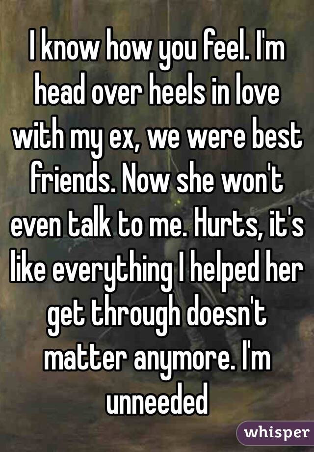 I know how you feel. I'm head over heels in love with my ex, we were best friends. Now she won't even talk to me. Hurts, it's like everything I helped her get through doesn't matter anymore. I'm unneeded 