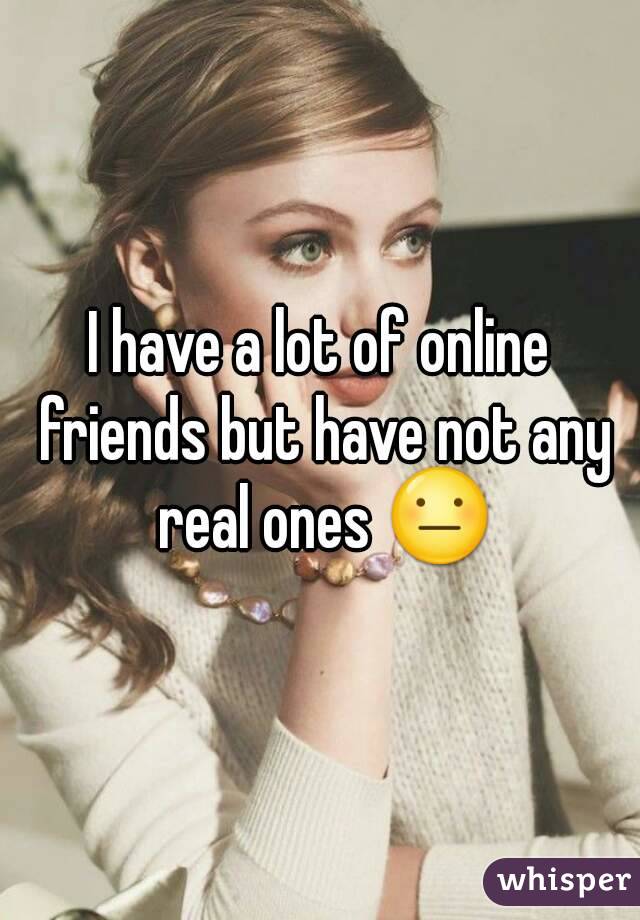 I have a lot of online friends but have not any real ones 😐