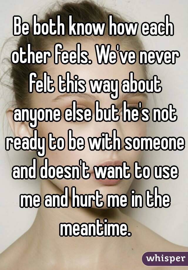 Be both know how each other feels. We've never felt this way about anyone else but he's not ready to be with someone and doesn't want to use me and hurt me in the meantime.