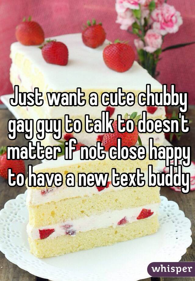 Just want a cute chubby gay guy to talk to doesn't matter if not close happy to have a new text buddy 